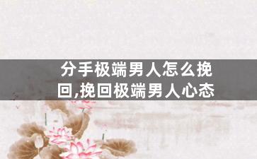 分手极端男人怎么挽回,挽回极端男人心态