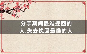 分手期间最难挽回的人,失去挽回最难的人