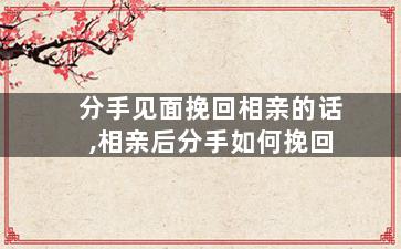 分手见面挽回相亲的话,相亲后分手如何挽回