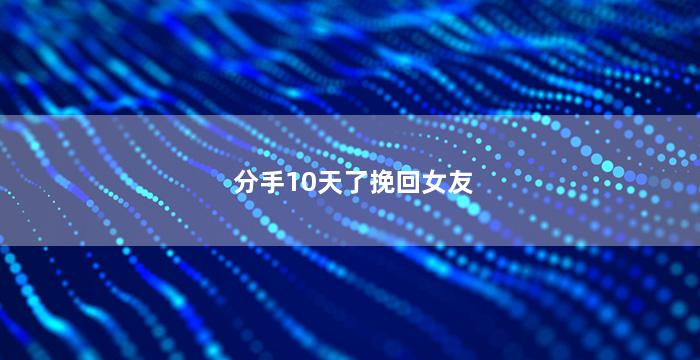 分手10天了挽回女友（分手10天了挽回女友的方法）