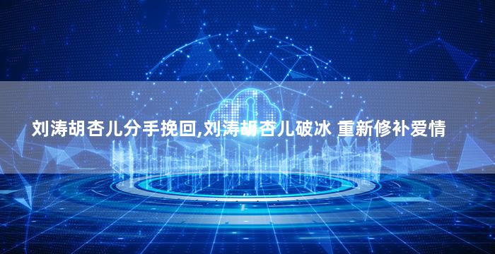 刘涛胡杏儿分手挽回,刘涛胡杏儿破冰