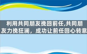 利用共同朋友挽回前任,共同朋友力挽狂澜，成功让前任回心转意
