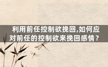 利用前任控制欲挽回,如何应对前任的控制欲来挽回感情？
