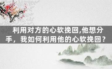 利用对方的心软挽回,他想分手，我如何利用他的心软挽回？
