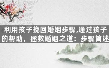 利用孩子挽回婚姻步骤,通过孩子的帮助，拯救婚姻之道：步骤简述