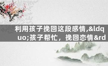 利用孩子挽回这段感情,“孩子帮忙，挽回恋情”