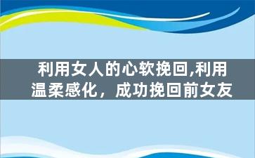 利用女人的心软挽回,利用温柔感化，成功挽回前女友