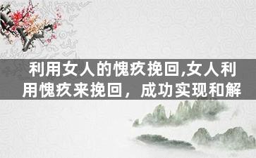 利用女人的愧疚挽回,女人利用愧疚来挽回，成功实现和解