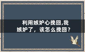 利用嫉妒心挽回,我嫉妒了，该怎么挽回？