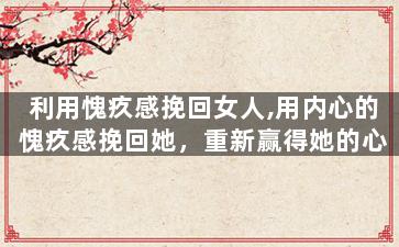 利用愧疚感挽回女人,用内心的愧疚感挽回她，重新赢得她的心