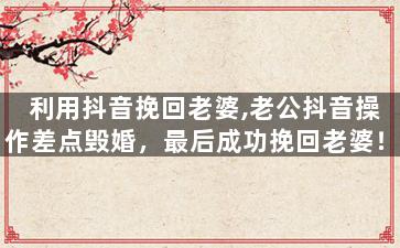 利用抖音挽回老婆,老公抖音操作差点毁婚，最后成功挽回老婆！