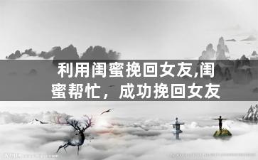 利用闺蜜挽回女友,闺蜜帮忙，成功挽回女友