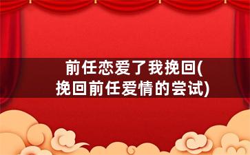前任恋爱了我挽回(挽回前任爱情的尝试)