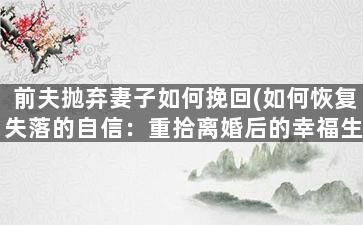 前夫抛弃妻子如何挽回(如何恢复失落的自信：重拾离婚后的幸福生活)