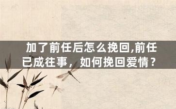 加了前任后怎么挽回,前任已成往事，如何挽回爱情？