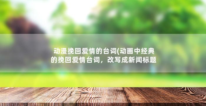 动漫挽回爱情的台词(动画中经典的挽回爱情台词，改写成新闻标题)