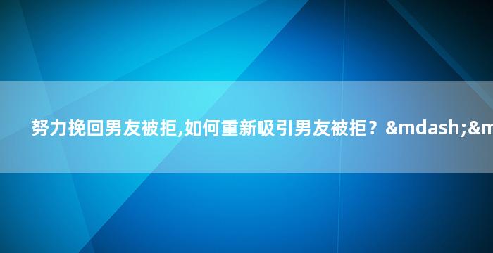 努力挽回男友被拒,如何重新吸引男友被拒？——简单实用的建议