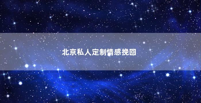 北京私人定制情感挽回（北京的情感挽回公司为什么那么贵）