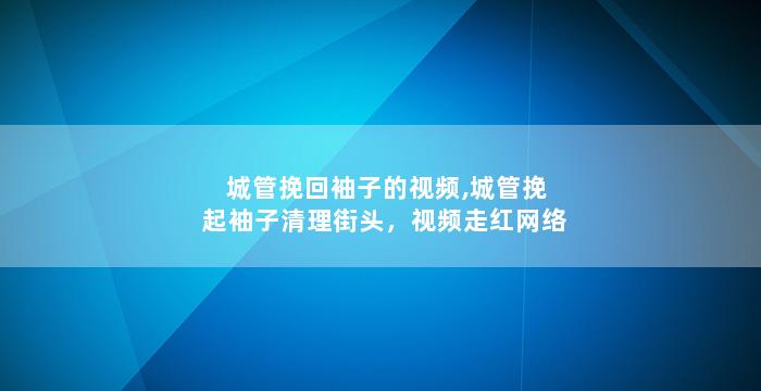 城管挽回袖子的视频,城管挽起袖子清理街头，视频走红网络