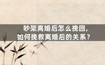 吵架离婚后怎么挽回,如何挽救离婚后的关系？