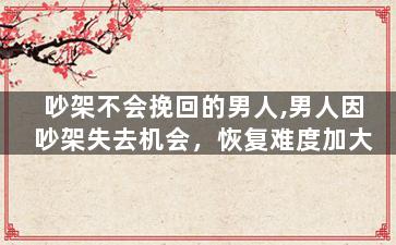 吵架不会挽回的男人,男人因吵架失去机会，恢复难度加大