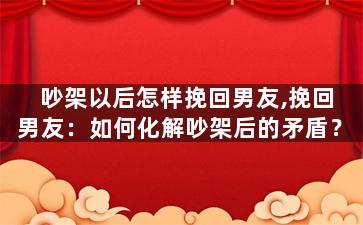 吵架以后怎样挽回男友,挽回男友：如何化解吵架后的矛盾？
