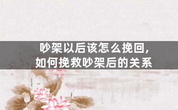 吵架以后该怎么挽回,如何挽救吵架后的关系