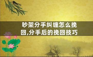 吵架分手纠缠怎么挽回,分手后的挽回技巧