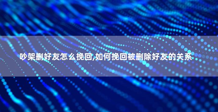 吵架删好友怎么挽回,如何挽回被删除好友的关系
