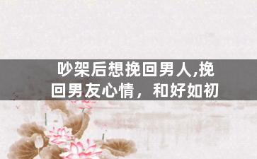 吵架后想挽回男人,挽回男友心情，和好如初