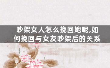 吵架女人怎么挽回她呢,如何挽回与女友吵架后的关系