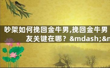 吵架如何挽回金牛男,挽回金牛男友关键在哪？——重建感情的突破口
