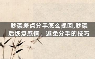 吵架差点分手怎么挽回,吵架后恢复感情，避免分手的技巧