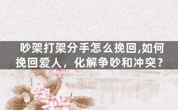 吵架打架分手怎么挽回,如何挽回爱人，化解争吵和冲突？