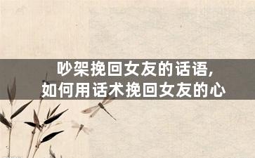 吵架挽回女友的话语,如何用话术挽回女友的心