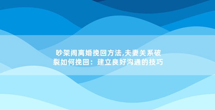 吵架闹离婚挽回方法,夫妻关系破裂如何挽回：建立良好沟通的技巧