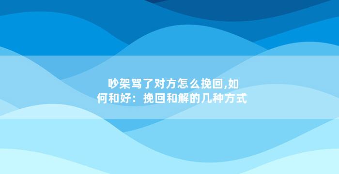 吵架骂了对方怎么挽回,如何和好：挽回和解的几种方式