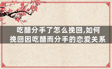 吃醋分手了怎么挽回,如何挽回因吃醋而分手的恋爱关系