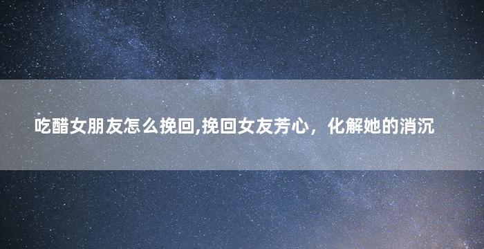 吃醋女朋友怎么挽回,挽回女友芳心，化解她的消沉