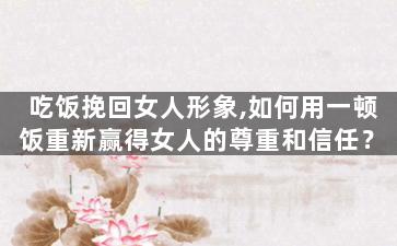 吃饭挽回女人形象,如何用一顿饭重新赢得女人的尊重和信任？