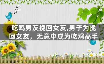 吃鸡男友挽回女友,男子为挽回女友，无意中成为吃鸡高手