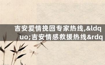 吉安爱情挽回专家热线,“吉安情感救援热线”