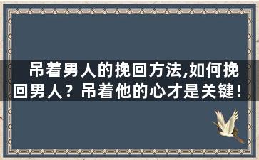 吊着男人的挽回方法,如何挽回男人？吊着他的心才是关键！
