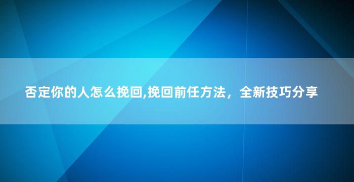 否定你的人怎么挽回,挽回前任方法，全新技巧分享