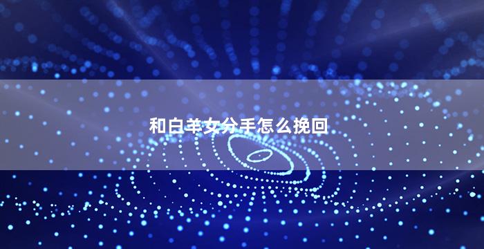 和白羊女分手怎么挽回（和白羊女分手后多长时间能挽回吗）