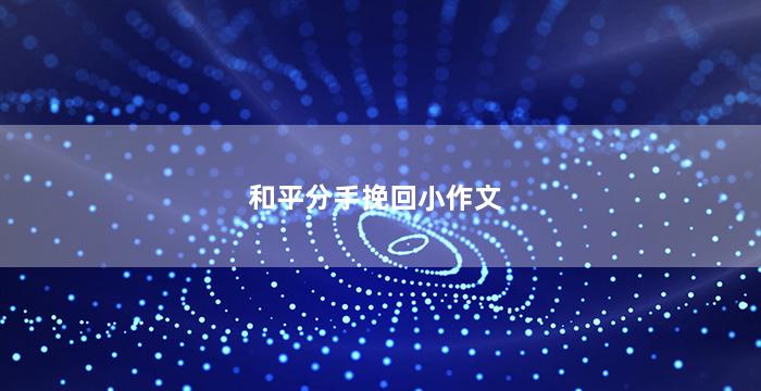 和平分手挽回小作文（女朋友想分手怎么挽回小作文）