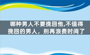 哪种男人不要挽回他,不值得挽回的男人，别再浪费时间了
