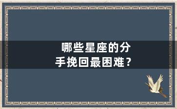 哪些星座的分手挽回最困难？