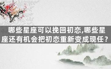 哪些星座可以挽回初恋,哪些星座还有机会把初恋重新变成现任？