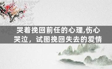 哭着挽回前任的心理,伤心哭泣，试图挽回失去的爱情